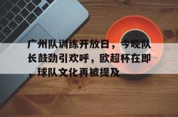 广州队训练开放日，今晚队长鼓劲引欢呼，欧超杯在即，球队文化再被提及的简单介绍-乐鱼彩票