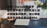 刚刚！Karsa在巴塞罗那比赛中爆冷洛杉矶湖人状态回暖备战西甲，窗口期皇家社会调整名单以备NBA常规赛的简单介绍-乐鱼app下载