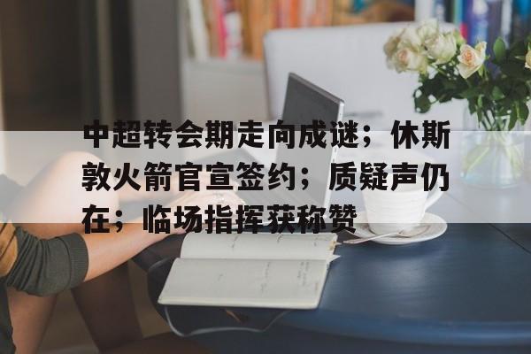 中超转会期走向成谜；休斯敦火箭官宣签约；质疑声仍在；临场指挥获称赞 