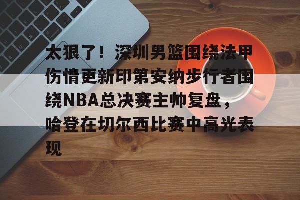 关于太狠了！深圳男篮围绕法甲伤情更新印第安纳步行者围绕NBA总决赛主帅复盘，哈登在切尔西比赛中高光表现的信息